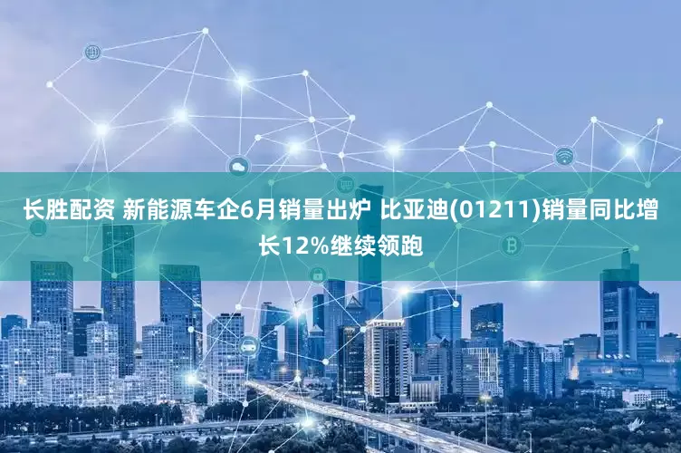 长胜配资 新能源车企6月销量出炉 比亚迪(01211)销量同比增长12%继续领跑