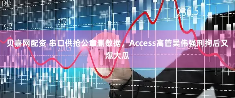 贝嘉网配资 串口供抢公章删数据，Access高管吴伟强刑拘后又爆大瓜