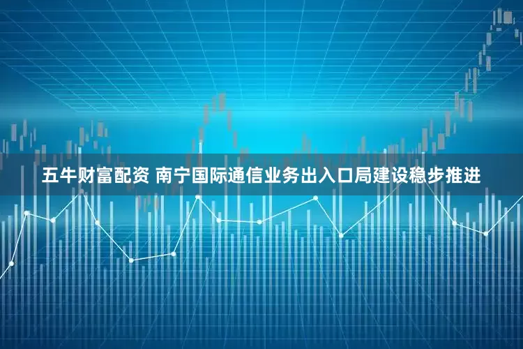 五牛财富配资 南宁国际通信业务出入口局建设稳步推进