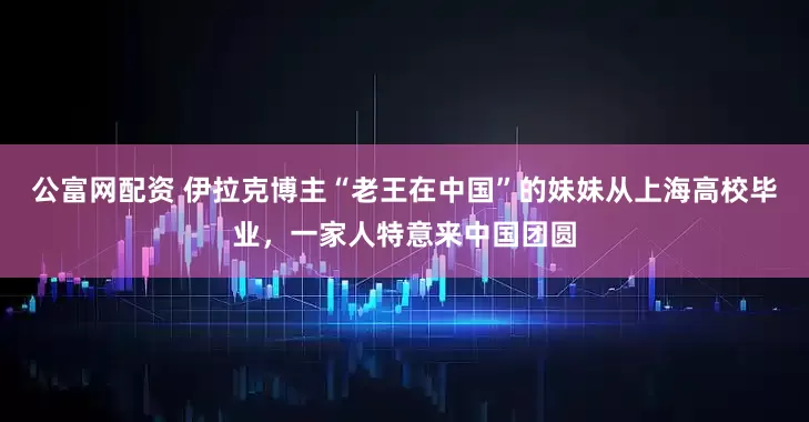 公富网配资 伊拉克博主“老王在中国”的妹妹从上海高校毕业，一家人特意来中国团圆
