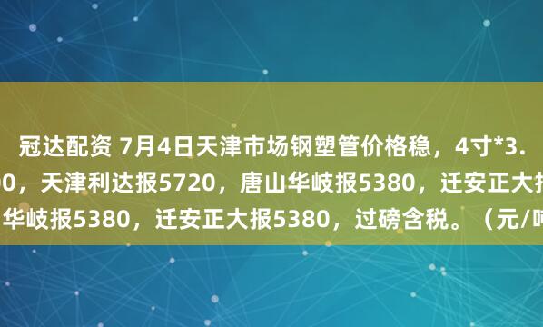 冠达配资 7月4日天津市场钢塑管价格稳，4寸*3.75mm天津友发报5800，天津利达报5720，唐山华岐报5380，迁安正大报5380，过磅含税。（元/吨）