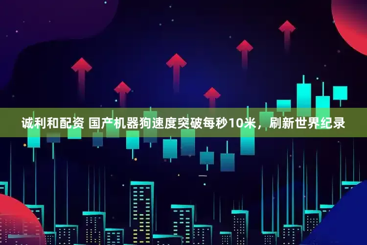诚利和配资 国产机器狗速度突破每秒10米，刷新世界纪录