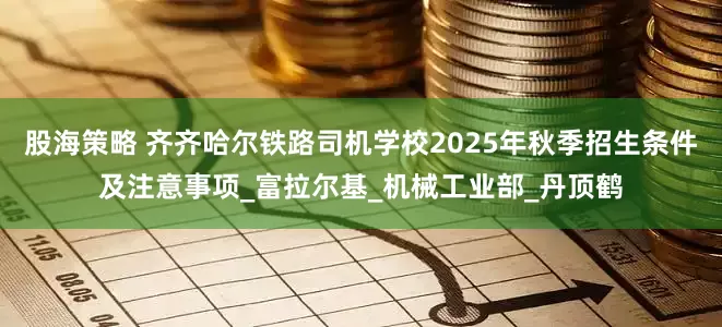 股海策略 齐齐哈尔铁路司机学校2025年秋季招生条件及注意事项_富拉尔基_机械工业部_丹顶鹤