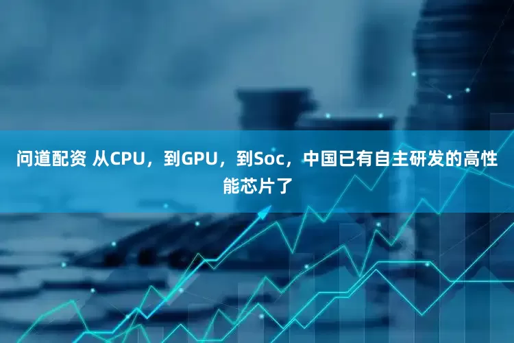 问道配资 从CPU，到GPU，到Soc，中国已有自主研发的高性能芯片了