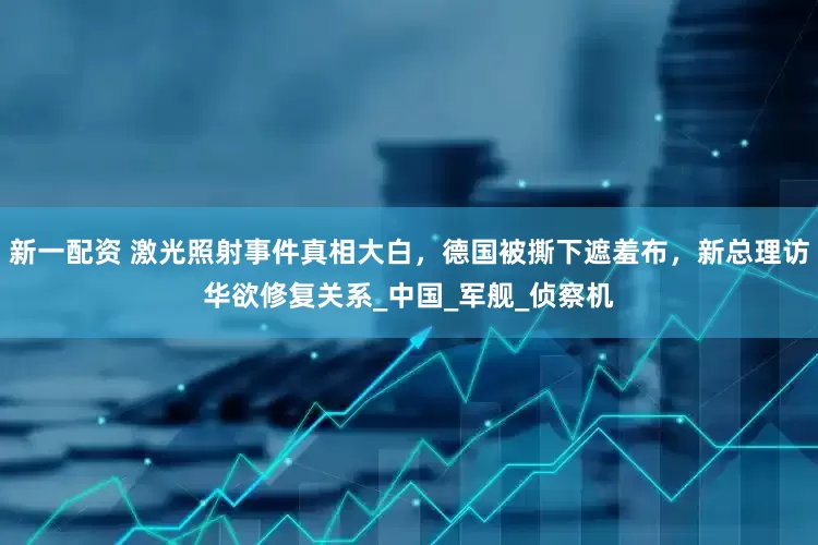 新一配资 激光照射事件真相大白，德国被撕下遮羞布，新总理访华欲修复关系_中国_军舰_侦察机