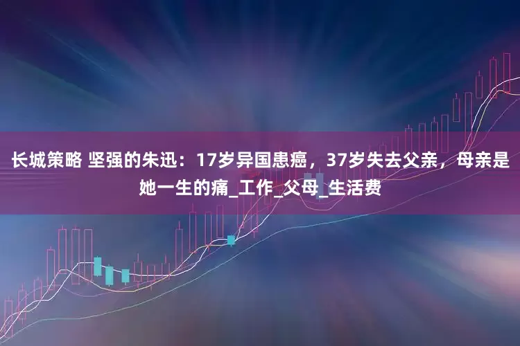 长城策略 坚强的朱迅：17岁异国患癌，37岁失去父亲，母亲是她一生的痛_工作_父母_生活费