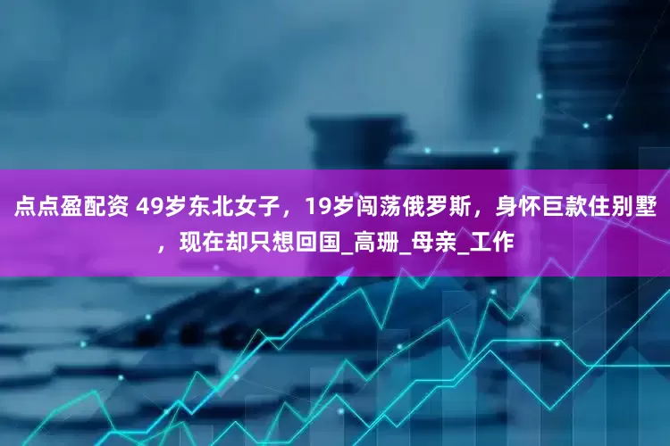 点点盈配资 49岁东北女子，19岁闯荡俄罗斯，身怀巨款住别墅，现在却只想回国_高珊_母亲_工作