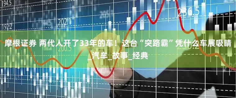 摩根证券 两代人开了33年的车！这台“突路霸”凭什么车展吸睛_汽车_故事_经典