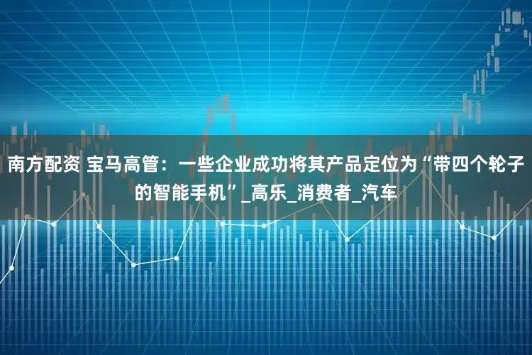 南方配资 宝马高管：一些企业成功将其产品定位为“带四个轮子的智能手机”_高乐_消费者_汽车