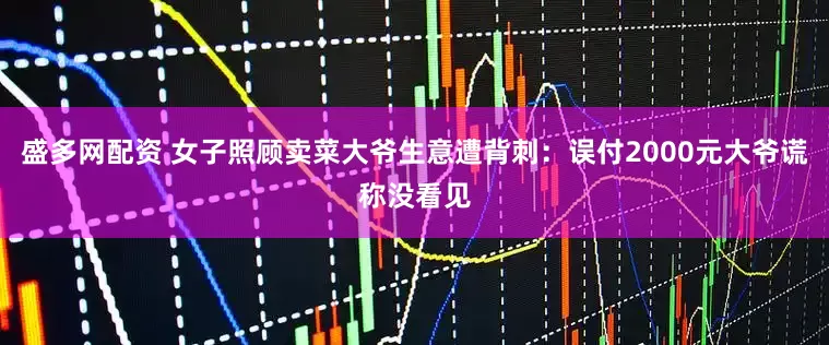盛多网配资 女子照顾卖菜大爷生意遭背刺：误付2000元大爷谎称没看见