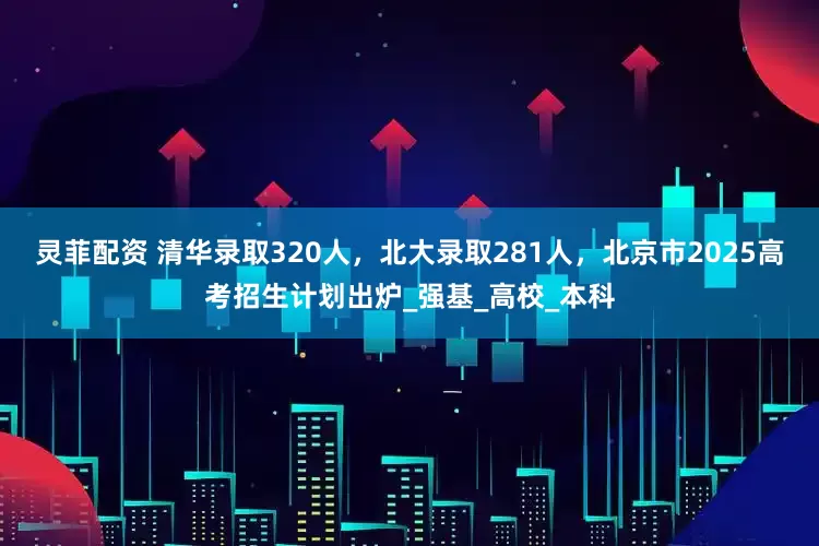 灵菲配资 清华录取320人，北大录取281人，北京市2025高考招生计划出炉_强基_高校_本科