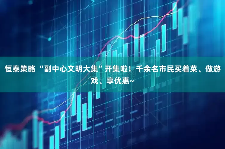 恒泰策略 “副中心文明大集”开集啦！千余名市民买着菜、做游戏、享优惠~