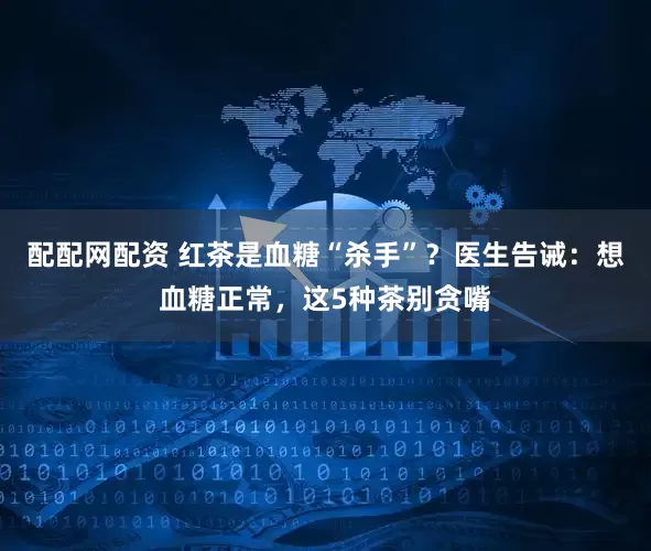 配配网配资 红茶是血糖“杀手”？医生告诫：想血糖正常，这5种茶别贪嘴