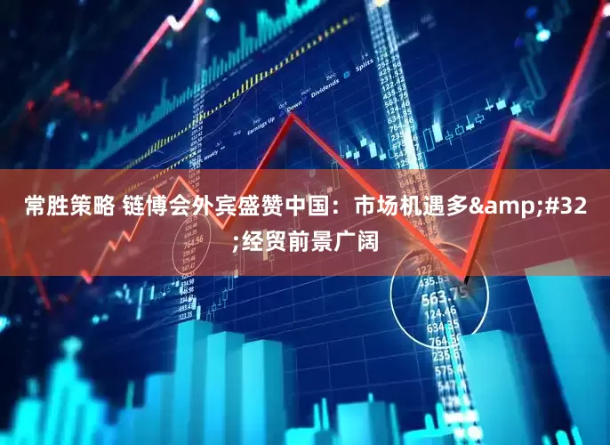 常胜策略 链博会外宾盛赞中国：市场机遇多&#32;经贸前景广阔