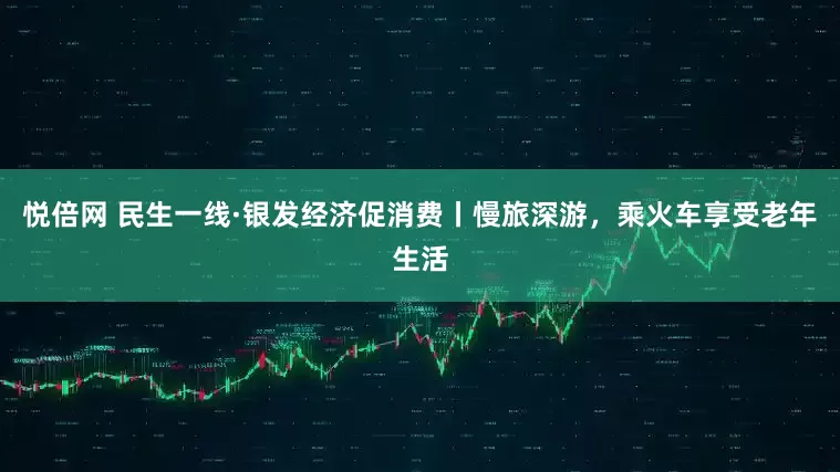 悦倍网 民生一线·银发经济促消费丨慢旅深游，乘火车享受老年生活