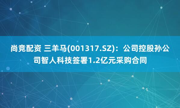 尚竞配资 三羊马(001317.SZ)：公司控股孙公司智人科技签署1.2亿元采购合同