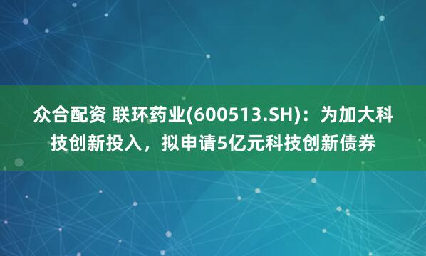 众合配资 联环药业(600513.SH)：为加大科技创新投入，拟申请5亿元科技创新债券