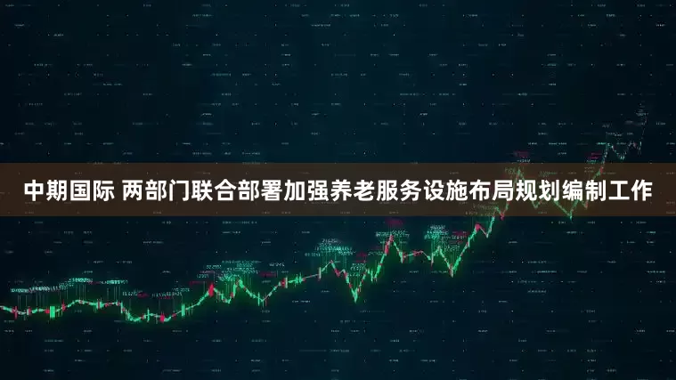 中期国际 两部门联合部署加强养老服务设施布局规划编制工作