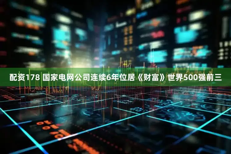 配资178 国家电网公司连续6年位居《财富》世界500强前三