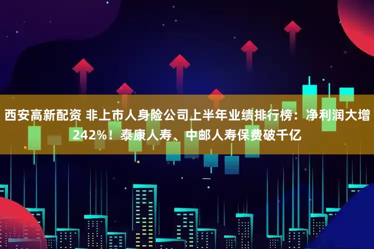 西安高新配资 非上市人身险公司上半年业绩排行榜：净利润大增242%！泰康人寿、中邮人寿保费破千亿