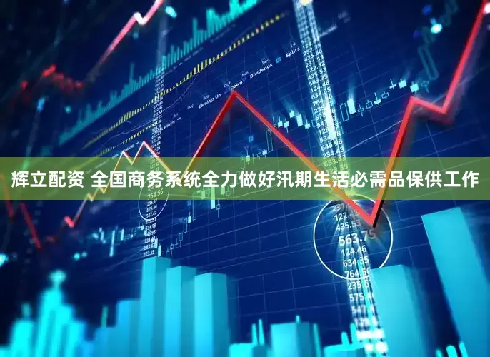 辉立配资 全国商务系统全力做好汛期生活必需品保供工作