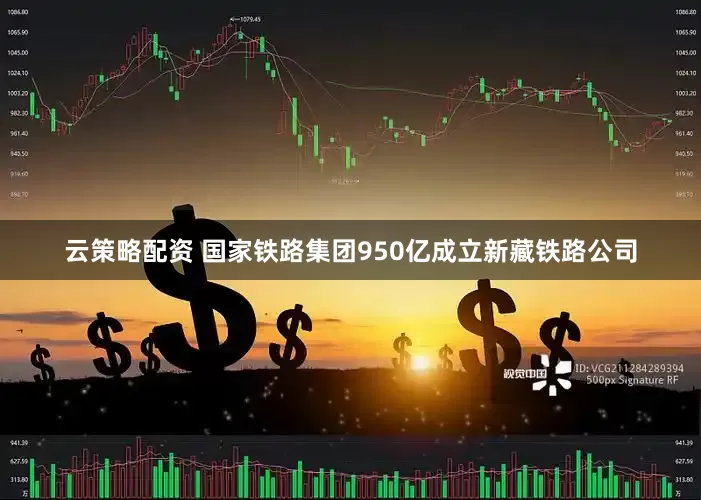 云策略配资 国家铁路集团950亿成立新藏铁路公司