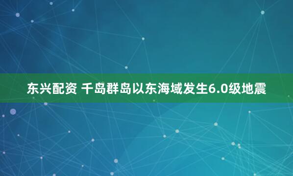 东兴配资 千岛群岛以东海域发生6.0级地震