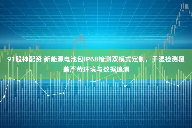 91股神配资 新能源电池包IP68检测双模式定制，干湿检测覆盖严苛环境与数据追溯