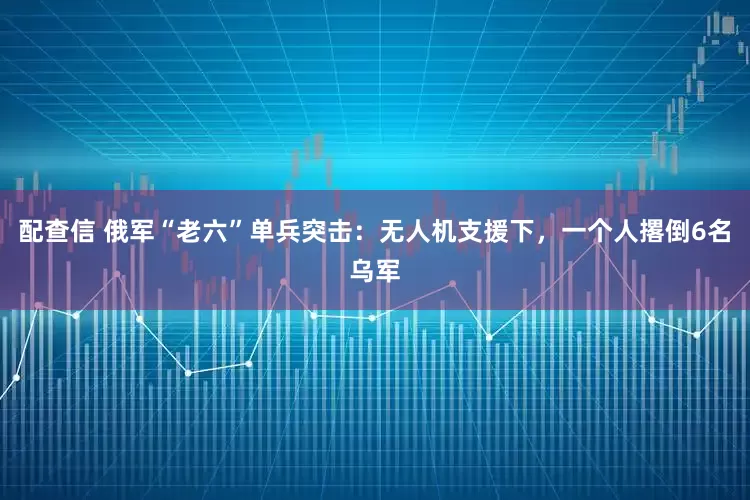 配查信 俄军“老六”单兵突击:无人机支援下,一个人撂倒6名乌军