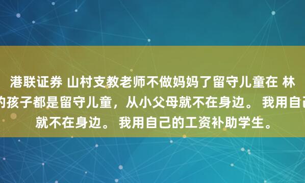 港联证券 山村支教老师不做妈妈了留守儿童在 林耿耿宋芮芮. 村里的孩子都是留守儿童,从小父母就不在身边。 我用自己的工资补助学生。