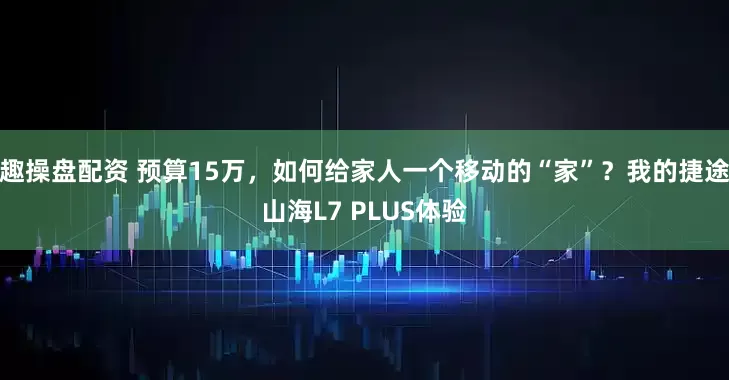 趣操盘配资 预算15万，如何给家人一个移动的“家”？我的捷途山海L7 PLUS体验