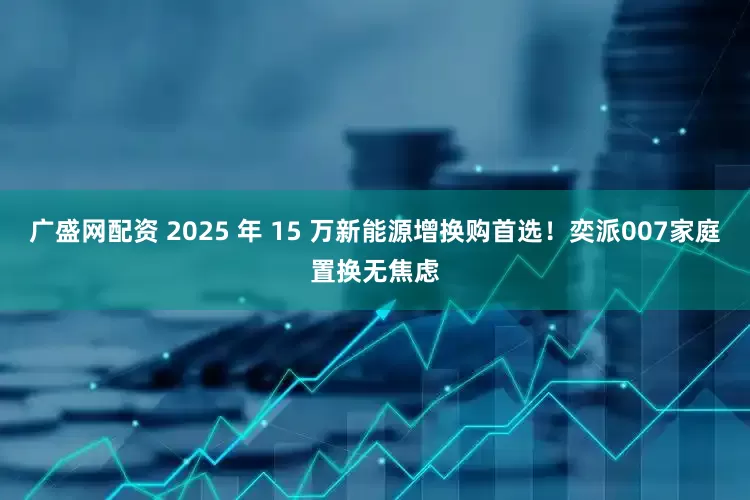 广盛网配资 2025 年 15 万新能源增换购首选！奕派007家庭置换无焦虑