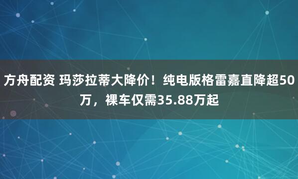 方舟配资 玛莎拉蒂大降价！纯电版格雷嘉直降超50万，裸车仅需35.88万起