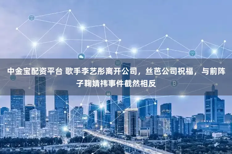 中金宝配资平台 歌手李艺彤离开公司，丝芭公司祝福，与前阵子鞠婧祎事件截然相反