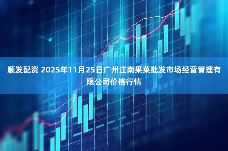 顺发配资 2025年11月25日广州江南果菜批发市场经营管理有限公司价格行情