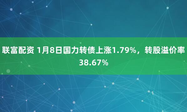 联富配资 1月8日国力转债上涨1.79%，转股溢价率38.67%