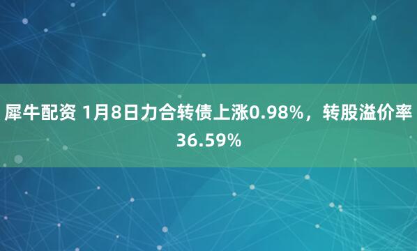 犀牛配资 1月8日力合转债上涨0.98%，转股溢价率36.59%