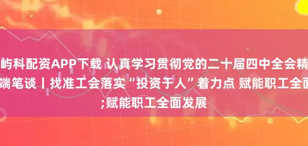 屿科配资APP下载 认真学习贯彻党的二十届四中全会精神·高端笔谈丨找准工会落实“投资于人”着力点 赋能职工全面发展