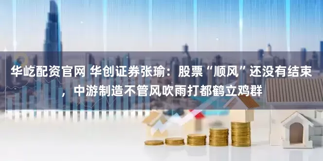 华屹配资官网 华创证券张瑜：股票“顺风”还没有结束，中游制造不管风吹雨打都鹤立鸡群