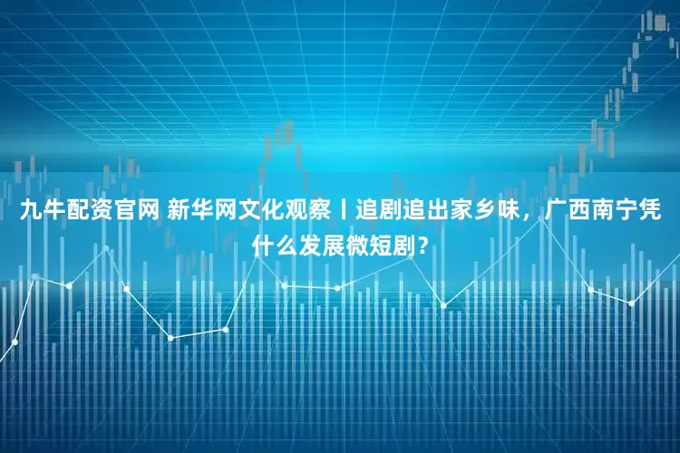 九牛配资官网 新华网文化观察丨追剧追出家乡味，广西南宁凭什么发展微短剧？