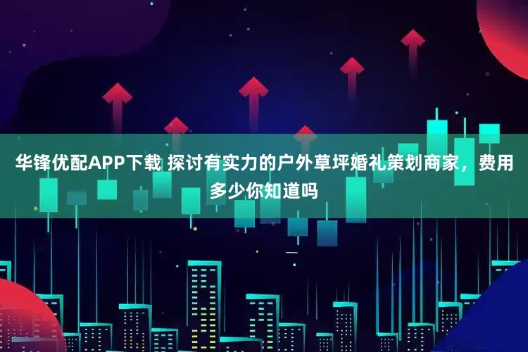 华锋优配APP下载 探讨有实力的户外草坪婚礼策划商家，费用多少你知道吗