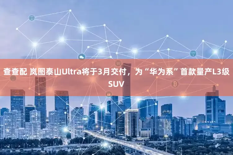 查查配 岚图泰山Ultra将于3月交付，为“华为系”首款量产L3级SUV