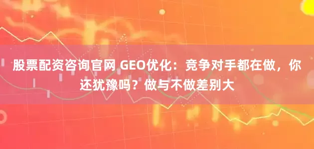 股票配资咨询官网 GEO优化：竞争对手都在做，你还犹豫吗？做与不做差别大